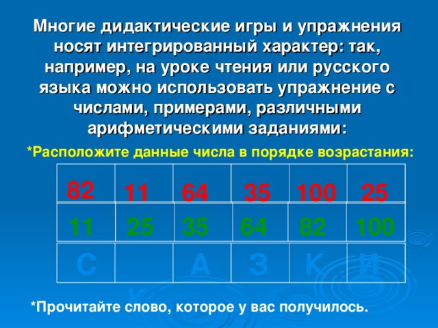 Многие дидактические игры и упражнения носят интегрированный характер: так, например, на уроке чтения или русского языка можно использовать упражнение с числами, примерами, различными арифметическими заданиями: *Расположите данные числа в порядке возрастания: 82 11 64 35 100 25 100 82 64 35 25 11  С  К  А  З  К И *Прочитайте слово, которое у вас получилось.