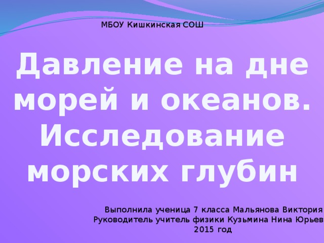 МБОУ Кишкинская СОШ Давление на дне морей и океанов. Исследование морских глубин Выполнила ученица 7 класса Мальянова Виктория Руководитель учитель физики Кузьмина Нина Юрьевна  2015 год