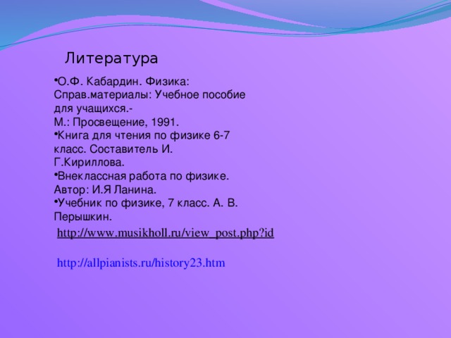 Литература О.Ф. Кабардин. Физика: Справ.материалы: Учебное пособие для учащихся.- М.: Просвещение, 1991. Книга для чтения по физике 6-7 класс. Составитель И. Г.Кириллова. Внеклассная работа по физике. Автор: И.Я Ланина. Учебник по физике, 7 класс. А. В. Перышкин. http://www.musikholl.ru/view_post.php?id  http://allpianists.ru/history23.htm