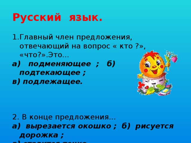 Русский язык. 1.Главный член предложения, отвечающий на вопрос « кто ?», «что?».Это… а) подменяющее ; б) подтекающее ; в) подлежащее. 2. В конце предложения… а) вырезается окошко ; б) рисуется дорожка ; в) ставится точка.