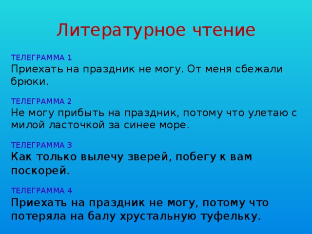 Литературное чтение ТЕЛЕГРАММА 1 Приехать на праздник не могу. От меня сбежали брюки. ТЕЛЕГРАММА 2 Не могу прибыть на праздник, потому что улетаю с милой ласточкой за синее море. ТЕЛЕГРАММА 3 Как только вылечу зверей, побегу к вам поскорей. ТЕЛЕГРАММА 4 Приехать на праздник не могу, потому что потеряла на балу хрустальную туфельку.