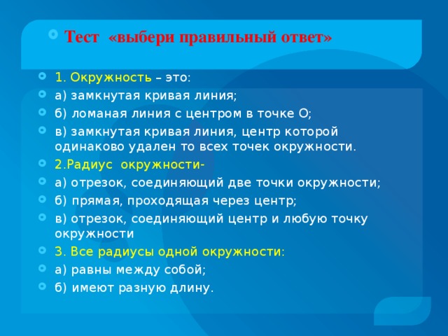 Тест «выбери правильный ответ» 1. Окружность – это: а) замкнутая кривая линия; б) ломаная линия с центром в точке О; в) замкнутая кривая линия, центр которой одинаково удален то всех точек окружности. 2.Радиус окружности- а) отрезок, соединяющий две точки окружности; б) прямая, проходящая через центр; в) отрезок, соединяющий центр и любую точку окружности 3. Все радиусы одной окружности: а) равны между собой; б) имеют разную длину.