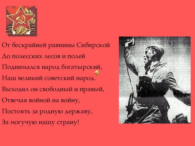 От бескрайней равнины Сибирской До полесских лесов и полей Поднимался народ богатырский, Наш великий советский народ. Выходил он свободный и правый, Отвечая войной на войну, Постоять за родную державу, За могучую нашу страну!