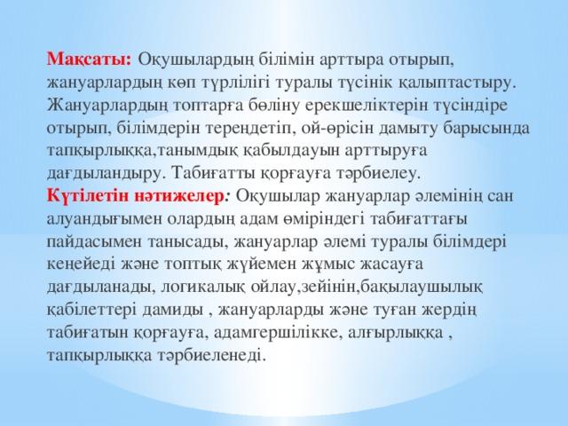 Мақсаты:  Оқушылардың білімін арттыра отырып, жануарлардың көп түрлілігі туралы түсінік қалыптастыру. Жануарлардың топтарға бөліну ерекшеліктерін түсіндіре отырып, білімдерін тереңдетіп, ой-өрісін дамыту барысында тапқырлыққа,танымдық қабылдауын арттыруға дағдыландыру. Табиғатты қорғауға тәрбиелеу .  Күтілетін нәтижелер : Оқушылар жануарлар әлемінің сан алуандығымен олардың адам өміріндегі табиғаттағы пайдасымен танысады, жануарлар әлемі туралы білімдері кеңейеді және топтық жүйемен жұмыс жасауға дағдыланады, логикалық ойлау,зейінін,бақылаушылық қабілеттері дамиды , жануарларды және туған жердің табиғатын қорғауға, адамгершілікке, алғырлыққа , тапқырлыққа тәрбиеленеді.