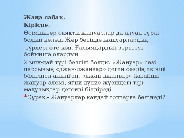 Жаңа сабақ. Кіріспе. Өсімдіктер сияқты жануарлар да алуан түрлі болып келеді.Жер бетінде жануарлардың  түрлері өте көп. Ғалымдардың зерттеуі бойынша олардың 2 млн-дай түрі белгілі болды. «Жануар» сөзі парсының «джан-джанвар» деген сөздің екінші бөлігінен алынған. «джан-джанвар» қазақша-жануар әлемі, яғни дүние жүзіндегі тірі мақұлықтар дегенді білдіреді.