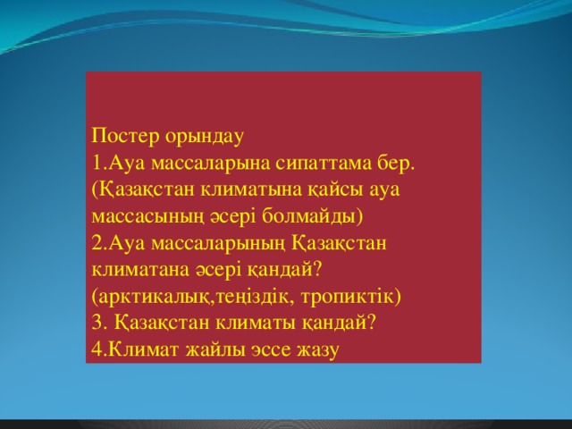 Постер орындау 1.Ауа массаларына сипаттама бер. (Қазақстан климатына қайсы ауа массасының әсері болмайды) 2.Ауа массаларының Қазақстан климатана әсері қандай? (арктикалық,теңіздік, тропиктік) 3. Қазақстан климаты қандай? 4.Климат жайлы эссе жазу