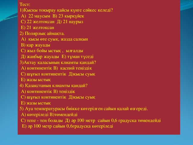 Тест: 1)Қысқы тоқырау қайсы күнге сәйкес келеді?  А) 22 маусым В) 23 кырқүйек  С) 22 желтоқсан Д) 21 наурыз  Е) 21 желтоқсан 2) Полярлық аймақта.  А) қысы өте суық, жазда салқын  В) қар жауады  С) жыл бойы ыстық , ылғалды  Д) жаңбыр жауады Е) тұман түседі 3)Актау қаласының клиамты қандай?  А) континентік В) каспий теңіздік  С) шұғыл континентік Д)қысы суық  Е) жазы ыстық 4) Қазақстаның клиамты қандай?  А) континентік В) теңіздік  С) шұғыл континентік Д)қысы суық  Е) жазы ыстық 5) Ауа температурасы биікке көтерілген сайын қалай өзгереді.  А) көтеріледі В)төмендейді  С) тепе - тең болады Д) әр 100 метр сайын 0,6 градусқа төмендейді  Е) әр 100 метр сайын 0,6градусқа көтеріледі