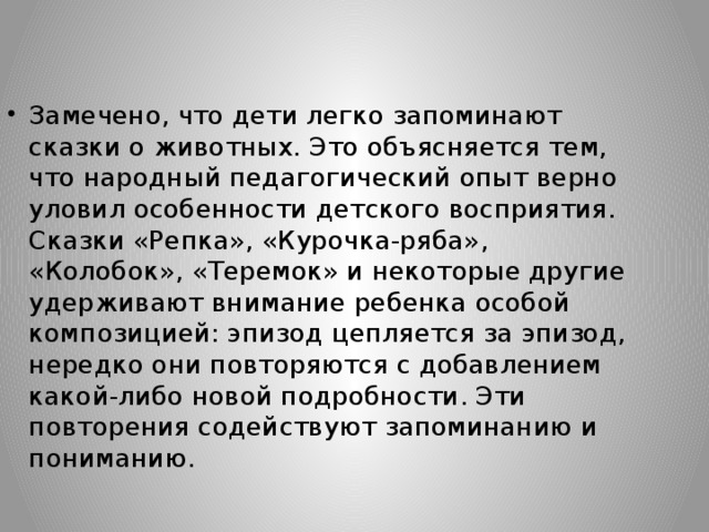 Замечено, что дети легко запоминают сказки о животных. Это объясняется тем, что народный педагогический опыт верно уловил особенности детского восприятия. Сказки «Репка», «Курочка-ряба», «Колобок», «Теремок» и некоторые другие удерживают внимание ребенка особой композицией: эпизод цепляется за эпизод, нередко они повторяются с добавлением какой-либо новой подробности. Эти повторения содействуют запоминанию и пониманию.