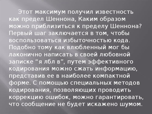 Этот максимум получил известность как предел Шеннона, Каким образом можно приблизиться к пределу Шеннона? Первый шаг заключается в том, чтобы воспользоваться избыточностью кода. Подобно тому как влюбленный мог бы лаконично написать в своей любовной записке “я лбл в”, путем эффективного кодирования можно сжать информацию, представив ее в наиболее компактной форме. С помощью специальных методов кодирования, позволяющих проводить коррекцию ошибок, можно гарантировать, что сообщение не будет искажено шумом.