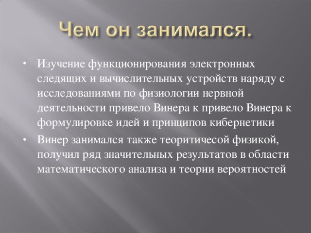 Изучение функционирования электронных следящих и вычислительных устройств наряду с исследованиями по физиологии нервной деятельности привело Винера к привело Винера к формулировке идей и принципов кибернетики Винер занимался также теоритичесой физикой, получил ряд значительных результатов в области математического анализа и теории вероятностей