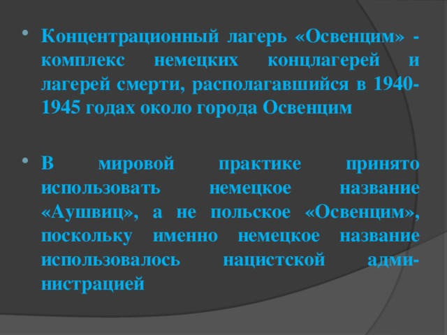 Концентрационный лагерь «Освенцим» - комплекс немецких концлагерей и лагерей смерти, располагавшийся в 1940-1945 годах около города Освенцим  В мировой практике принято использовать немецкое название «Аушвиц», а не польское «Освенцим», поскольку именно немецкое название использовалось нацистской адми-нистрацией