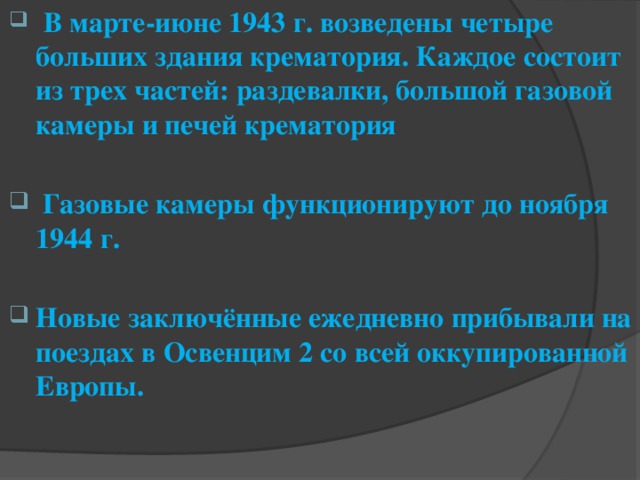   В марте-июне 1943 г. возведены четыре больших здания крематория. Каждое состоит из трех частей: раздевалки, большой газовой камеры и печей крематория   Газовые камеры функционируют до ноября 1944 г.  Новые заключённые ежедневно прибывали на поездах в Освенцим 2 со всей оккупированной Европы.