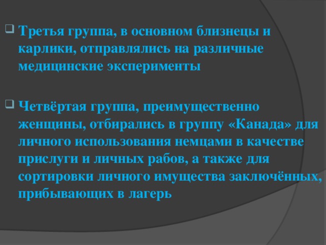 Третья группа, в основном близнецы и карлики, отправлялись на различные медицинские эксперименты  Четвёртая группа, преимущественно женщины, отбирались в группу «Канада» для личного использования немцами в качестве прислуги и личных рабов, а также для сортировки личного имущества заключённых, прибывающих в лагерь