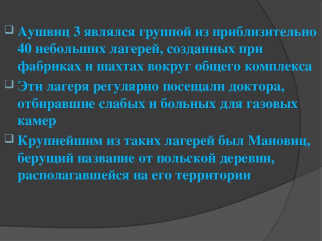 Аушвиц 3 являлся группой из приблизительно 40 небольших лагерей, созданных при фабриках и шахтах вокруг общего комплекса Эти лагеря регулярно посещали доктора, отбиравшие слабых и больных для газовых камер Крупнейшим из таких лагерей был Мановиц, берущий название от польской деревни, располагавшейся на его территории