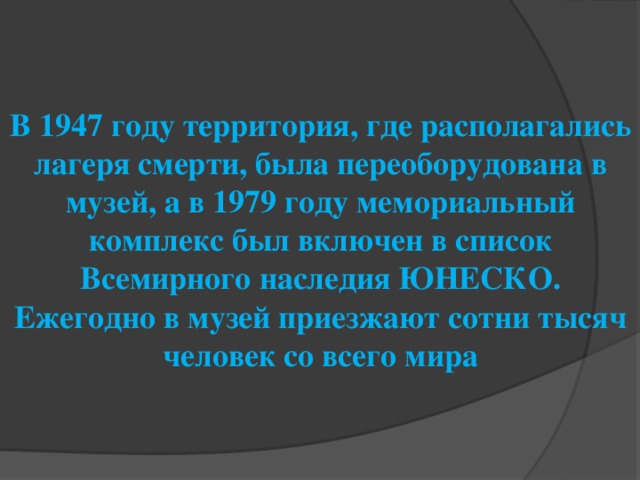 В 1947 году территория, где располагались лагеря смерти, была переоборудована в музей, а в 1979 году мемориальный комплекс был включен в список Всемирного наследия ЮНЕСКО. Ежегодно в музей приезжают сотни тысяч человек со всего мира