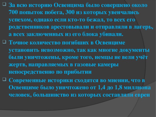 За всю историю Освенцима было совершено около 700 попыток побега, 300 из которых увенчались успехом, однако если кто-то бежал, то всех его родственников арестовывали и отправляли в лагерь, а всех заключенных из его блока убивали. Точное количество погибших в Освенциме установить невозможно, так как многие документы были уничтожены, кроме того, немцы не вели учёт жертв, направляемых в газовые камеры непосредственно по прибытии Современные историки сходятся во мнении, что в Освенциме было уничтожено от 1,4 до 1,8 миллиона человек, большинство из которых составляли евреи