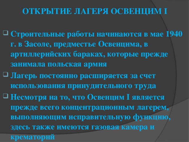 ОТКРЫТИЕ ЛАГЕРЯ ОСВЕНЦИМ I   Строительные работы начинаются в мае 1940 г. в Засоле, предместье Освенцима, в артиллерийских бараках, которые прежде занимала польская армия Лагерь постоянно расширяется за счет использования принудительного труда Несмотря на то, что Освенцим I является прежде всего концентрационным лагерем, выполняющим исправительную функцию, здесь также имеются газовая камера и крематорий