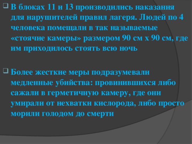 В блоках 11 и 13 производились наказания для нарушителей правил лагеря. Людей по 4 человека помещали в так называемые «стоячие камеры» размером 90 см x 90 см, где им приходилось стоять всю ночь  Более жесткие меры подразумевали медленные убийства: провинившихся либо сажали в герметичную камеру, где они умирали от нехватки кислорода, либо просто морили голодом до смерти