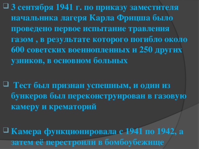 3 сентября 1941 г. по приказу заместителя начальника лагеря Карла Фрицша было проведено первое испытание травления газом , в результате которого погибло около 600 советских военнопленных и 250 других узников, в основном больных   Тест был признан успешным, и один из бункеров был переконструирован в газовую камеру и крематорий  Камера функционировала с 1941 по 1942, а затем её перестроили в бомбоубежище