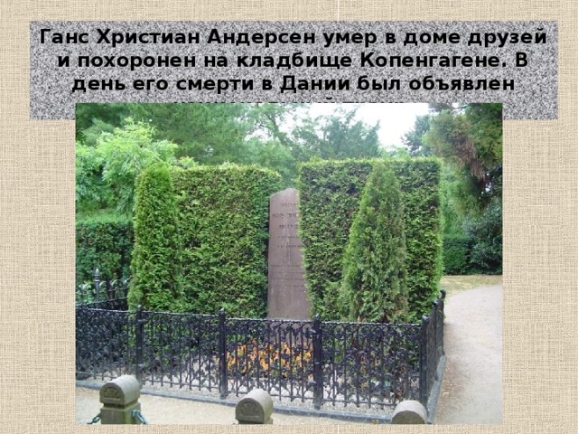 Ганс Христиан Андерсен умер в доме друзей и похоронен на кладбище Копенгагене. В день его смерти в Дании был объявлен национальный траур.