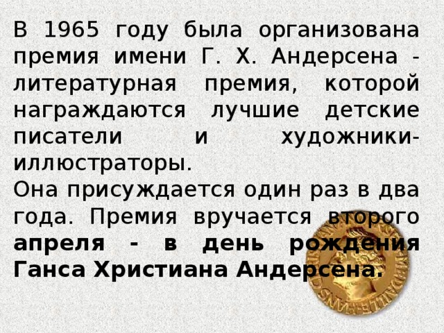 В 1965 году была организована премия имени Г. Х. Андерсена - литературная премия, которой награждаются лучшие детские писатели и художники-иллюстраторы. Она присуждается один раз в два года. Премия вручается второго апреля - в день рождения Ганса Христиана Андерсена.