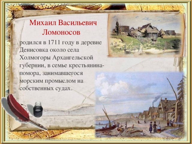 Михаил Васильевич Ломоносов родился в 1711 году в деревне Денисовка около села Холмогоры Архангельской губернии, в семье крестьянина-помора, занимавшегося морским промыслом на собственных судах.