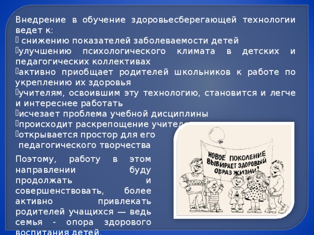 Внедрение в обучение здоровьесберегающей технологии ведет к:  снижению показателей заболеваемости детей улучшению психологического климата в детских и педагогических коллективах активно приобщает родителей школьников к работе по укреплению их здоровья учителям, освоившим эту технологию, становится и легче и интереснее работать исчезает проблема учебной дисциплины происходит раскрепощение учителя открывается простор для его  педагогического творчества Поэтому, работу в этом направлении буду продолжать и совершенствовать, более активно привлекать родителей учащихся — ведь семья - опора здорового воспитания детей.