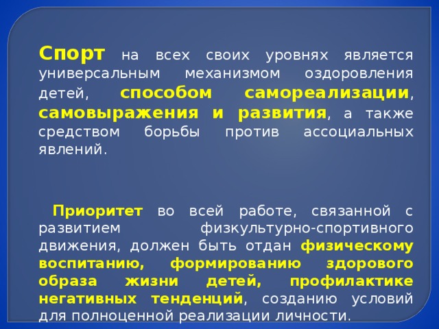 Спорт на всех своих уровнях является универсальным механизмом оздоровления детей, способом самореализации , самовыражения и развития , а также средством борьбы против ассоциальных явлений.  Приоритет во всей работе, связанной с развитием физкультурно-спортивного движения, должен быть отдан физическому воспитанию, формированию здорового образа жизни детей, профилактике негативных тенденций , созданию условий для полноценной реализации личности.