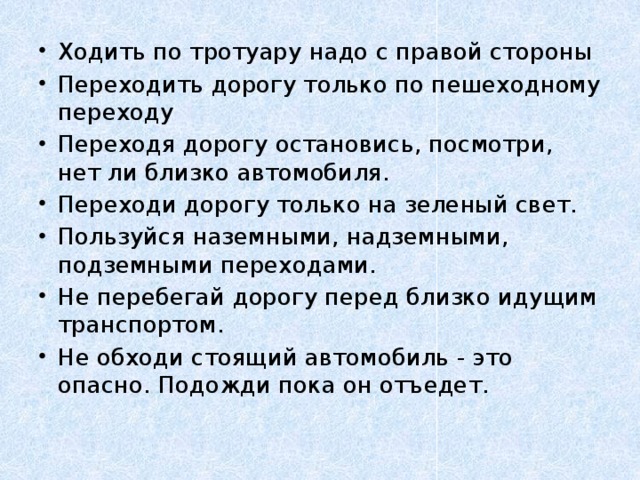 Ходить по тротуару надо с правой стороны Переходить дорогу только по пешеходному переходу Переходя дорогу остановись, посмотри, нет ли близко автомобиля. Переходи дорогу только на зеленый свет. Пользуйся наземными, надземными, подземными переходами. Не перебегай дорогу перед близко идущим транспортом. Не обходи стоящий автомобиль - это опасно. Подожди пока он отъедет.