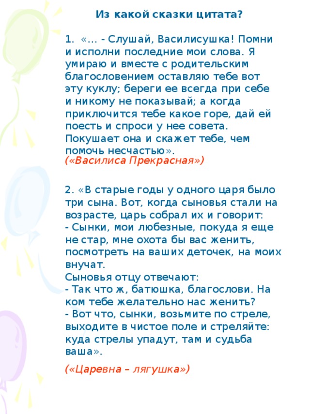 Из какой сказки цитата? 1. «… - Слушай, Василисушка! Помни и исполни последние мои слова. Я умираю и вместе с родительским благословением оставляю тебе вот эту куклу; береги ее всегда при себе и никому не показывай; а когда приключится тебе какое горе, дай ей поесть и спроси у нее совета. Покушает она и скажет тебе, чем помочь несчастью». («Василиса Прекрасная») 2. «В старые годы у одного царя было три сына. Вот, когда сыновья стали на возрасте, царь собрал их и говорит: - Сынки, мои любезные, покуда я еще не стар, мне охота бы вас женить, посмотреть на ваших деточек, на моих внучат. Сыновья отцу отвечают: - Так что ж, батюшка, благослови. На ком тебе желательно нас женить? - Вот что, сынки, возьмите по стреле, выходите в чистое поле и стреляйте: куда стрелы упадут, там и судьба ваша». («Царевна – лягушка»)