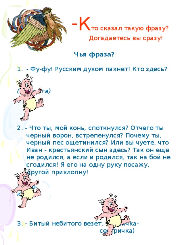 Чья фраза?  - Фу-фу! Русским духом пахнет! Кто здесь?  (Баба-Яга)    2. - Что ты, мой конь, споткнулся? Отчего ты черный ворон, встрепенулся? Почему ты, черный пес ощетинился? Или вы чуете, что Иван - крестьянский сын здесь? Так он еще не родился, а если и родился, так на бой не сгодился! Я его на одну руку посажу, другой прихлопну! (Чудо- юдо)    3. - Битый небитого везет. (Лисичка-  сестричка) К то сказал такую фразу?  Догадаетесь вы сразу!