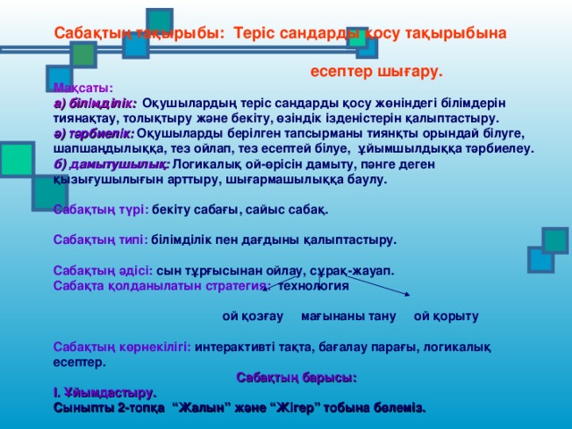 Сабақтың тақырыбы: Теріс сандарды қосу тақырыбына  есептер шығару. Мақсаты: а) білімділік:  Оқушылардың теріс сандарды қосу жөніндегі білімдерін тиянақтау, толықтыру және бекіту, өзіндік ізденістерін қалыптастыру. ә) тәрбиелік: Оқушыларды берілген тапсырманы тиянқты орындай білуге, шапшаңдылыққа, тез ойлап, тез есептей білуе, ұйымшылдыққа тәрбиелеу. б) дамытушылық: Логикалық ой-өрісін дамыту, пәнге деген қызығушылығын арттыру, шығармашылыққа баулу.  Сабақтың түрі: бекіту сабағы, сайыс сабақ.  Сабақтың типі: білімділік пен дағдыны қалыптастыру.  Сабақтың әдісі: сын тұрғысынан ойлау, сұрақ-жауап. Сабақта қолданылатын стратегия: технология   ой қозғау мағынаны тану ой қорыту  Сабақтың көрнекілігі: интерактивті тақта, бағалау парағы, логикалық есептер. Сабақтың барысы: І. Ұйымдастыру. Сыныпты 2-топқа “Жалын” және “Жігер” тобына бөлеміз.