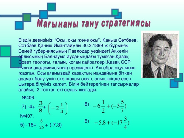 Біздің девизіміз: “Оқы, оқы және оқы”. Қаныш Сәтбаев. Сәтбаев Қаныш Имантайұлы 30.3.1899 ж бұрынғы Семей губерниясының Павлодар уезіндегі Ақкелін облысының Баянауыл ауданындағы туылған.Қазақ Совет геологы, ғалым, қоғам қайраткері.Қазақ ССР ғылым академиясының президенті. Алгебра оқулығын жазған. Осы ағамыздай қазақтың маңдайына біткен азамат болу үшін өте жақсы оқып, оның ішінде есеп шығара білуіміз қажет. Білім бәйтерегінен тапсырмалар алайық. 2-топтан екі оқушы шығады. № 406. 7) -4+  + 8)  № 407. 5) -16+ + (-7,3)  6)