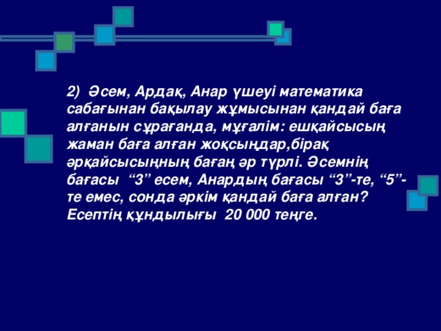 2) Әсем, Ардақ, Анар үшеуі математика сабағынан бақылау жұмысынан қандай баға алғанын сұрағанда, мұғалім: ешқайсысың жаман баға алған жоқсыңдар,бірақ әрқайсысыңның бағаң әр түрлі. Әсемнің бағасы “3” есем, Анардың бағасы “3”-те, “5”-те емес, сонда әркім қандай баға алған? Есептің құндылығы 20 000 теңге.