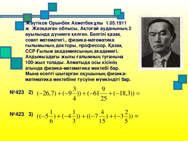 Жәутіков Орынбек Ахметбекұлы 1.05.1911 ж Жезқазған облысы, Ақтоғай ауданының 2 ауылында дүниеге келген. Белгілі қазақ совет математигі., физика-математика ғылымының докторы, профессор. Қазақ ССР Ғылым академиясының академигі. Алдымыздағы жылы ғалымның туғанына 100-жыл толады. Алматыда осы кісінің атында физика-математика мектебі бар. Мына есепті шығарған оқушының физика-математика мектебіне түсуіне мүмкіндігі бар. № 423 2) № 423 3)