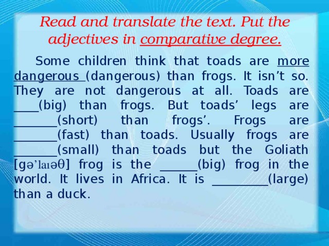 Read and translate the text. Put the adjectives in comparative degree.  Some children think that toads are more dangerous (dangerous) than frogs. It isn’t so. They are not dangerous at all. Toads are ____(big) than frogs. But toads’ legs are _______(short) than frogs’. Frogs are _______(fast) than toads. Usually frogs are _______(small) than toads but the Goliath [g ə’laıəθ ] frog is the ______(big) frog in the world. It lives in Africa. It is _________(large) than a duck.