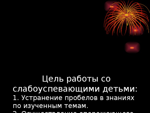 Цель работы со слабоуспевающими детьми:  1. Устранение пробелов в знаниях по изученным темам.  2. Осуществление опережающего обучения по основным темам.  3. Оказание психологической помощи.  4. Воспитывать положительное отношение к школе, к учебе.