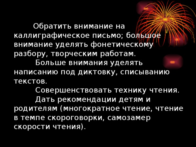 Обратить внимание на каллиграфическое письмо; большое внимание уделять фонетическому разбору, творческим работам.  Больше внимания уделять написанию под диктовку, списыванию текстов.  Совершенствовать технику чтения.  Дать рекомендации детям и родителям (многократное чтение, чтение в темпе скороговорки, самозамер скорости чтения).