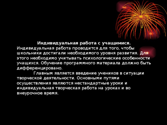 Индивидуальная работа с учащимися.  Индивидуальная работа проводится для того, чтобы школьники достигали необходимого уровня развития. Для этого необходимо учитывать психологические особенности учащихся. Обучение программного материала должно быть дифференцировано.   Главным является введение учеников в ситуации творческой деятельности. Основными путями осуществления являются нестандартные уроки и индивидуальная творческая работа на уроках и во внеурочное время.