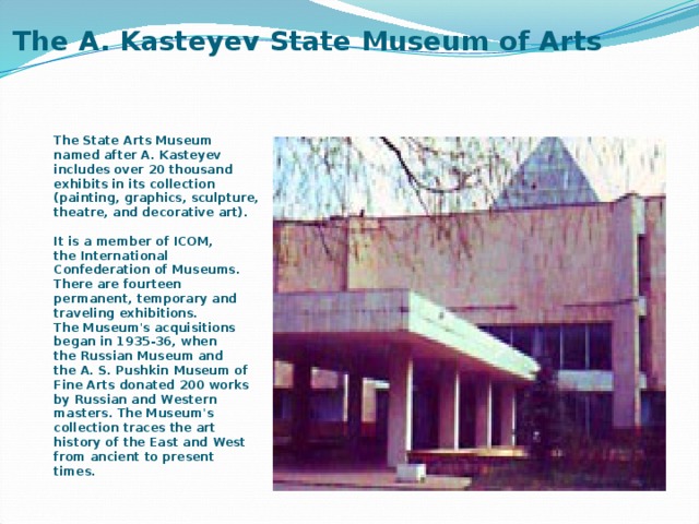 The A. Kasteyev State Museum of Arts   The State Arts Museum named after A. Kasteyev includes over 20 thousand exhibits in its collection (painting, graphics, sculpture, theatre, and decorative art).  It is a member of ICOM, the International Confederation of Museums. There are fourteen permanent, temporary and traveling exhibitions. The Museum's acquisitions began in 1935-36, when the Russian Museum and the A. S. Pushkin Museum of Fine Arts donated 200 works by Russian and Western masters. The Museum's collection traces the art history of the East and West from ancient to present times. 