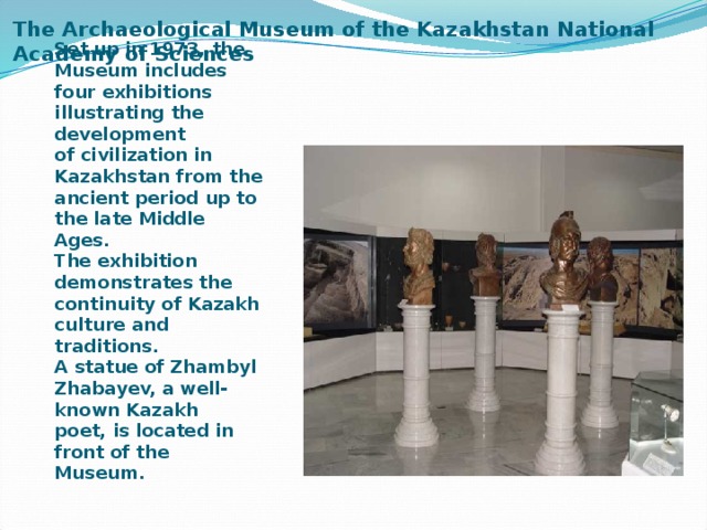 The Archaeological Museum of the Kazakhstan National Academy of Sciences   Set up in 1973, the Museum includes four exhibitions illustrating the development of civilization in Kazakhstan from the ancient period up to the late Middle Ages.   The exhibition demonstrates the continuity of Kazakh culture and traditions. A statue of Zhambyl Zhabayev, a well-known Kazakh poet, is located in front of the Museum. 