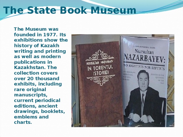 The State Book Museum   The Museum was founded in 1977. Its exhibitions show the history of Kazakh writing and printing as well as modern publications in Kazakhstan. The collection covers over 20 thousand exhibits, including rare original manuscripts, current periodical editions, ancient drawings, booklets, emblems and charts.  