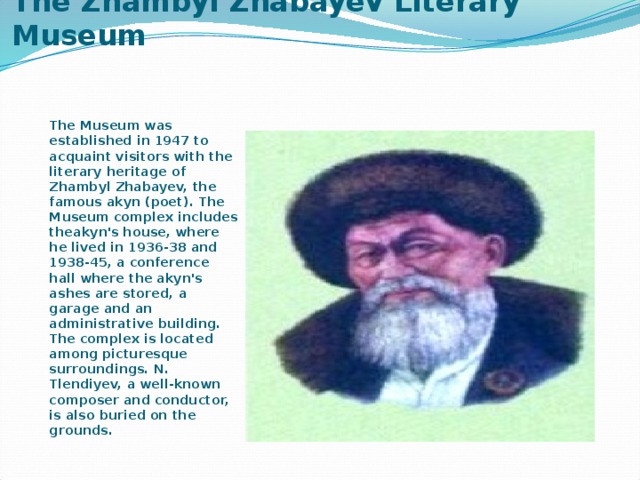 The Zhambyl Zhabayev Literary Museum   The Museum was established in 1947 to acquaint visitors with the literary heritage of Zhambyl Zhabayev, the famous akyn (poet). The Museum complex includes theakyn's house, where he lived in 1936-38 and 1938-45, a conference hall where the akyn's ashes are stored, a garage and an administrative building. The complex is located among picturesque surroundings. N. Tlendiyev, a well-known composer and conductor, is also buried on the grounds.