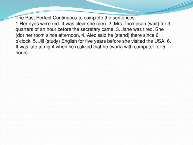 The Past Perfect Continuous to complete the sentences. 1.Her eyes were red. It was clear she (cry). 2. Mrs Thompson (wait) for 3 quarters of an hour before the secretary came. 3. Jane was tired. She (do) her room since afternoon. 4. Alec said he (stand) there since 6 o’clock. 5. Jill (study) English for five years before she visited the USA. 6. It was late at night when he realized that he (work) with computer for 5 hours.