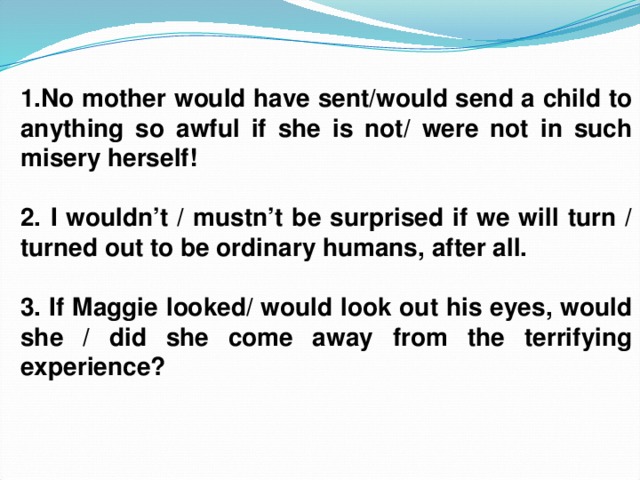 1.No mother would have sent/would send a child to anything so awful if she is not/ were not in such misery herself!  2. I wouldn’t / mustn’t be surprised if we will turn / turned out to be ordinary humans, after all.  3. If Maggie looked/ would look out his eyes, would she / did she come away from the terrifying experience?