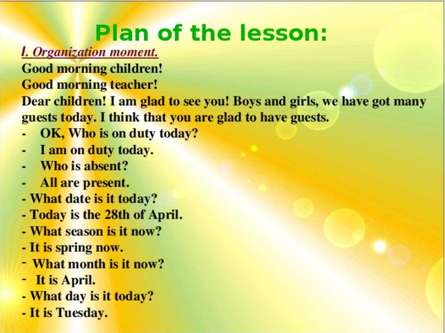 Plan of the lesson: І . Organization moment. Good morning children! Good morning teacher! Dear children! I am glad to see you! Boys and girls, we have got many guests today. I think that you are glad to have guests. - OK, Who is on duty today? - I am on duty today. - Who is absent? - All are present. - What date is it today? - Today is the 28th of April. - What season is it now? - It is spring now. What month is it now?  It is April. - What day is it today? - It is Tuesday.