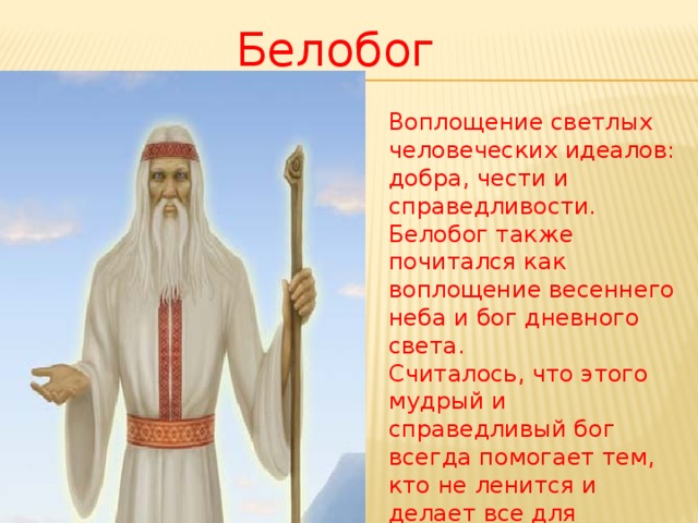 Белобог Воплощение светлых человеческих идеалов: добра, чести и справедливости. Белобог также почитался как воплощение весеннего неба и бог дневного света.  Считалось, что этого мудрый и справедливый бог всегда помогает тем, кто не ленится и делает все для процветания своего рода.