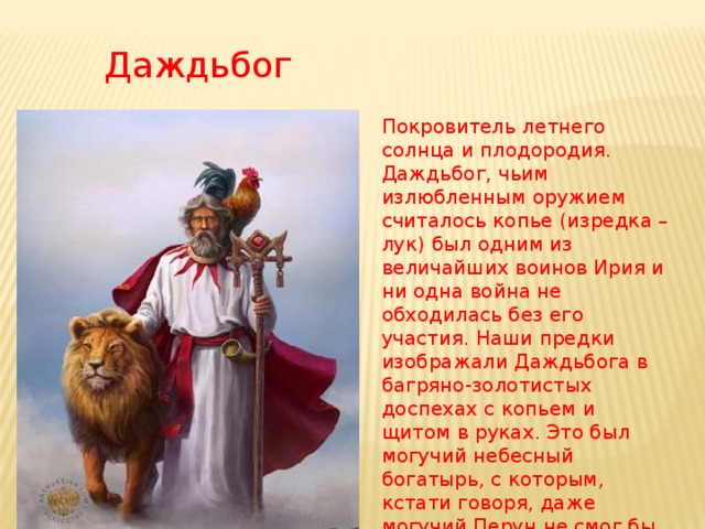 Даждьбог  Покровитель летнего солнца и плодородия. Даждьбог, чьим излюбленным оружием считалось копье (изредка – лук) был одним из величайших воинов Ирия и ни одна война не обходилась без его участия. Наши предки изображали Даждьбога в багряно-золотистых доспехах с копьем и щитом в руках. Это был могучий небесный богатырь, с которым, кстати говоря, даже могучий Перун не смог бы справиться.