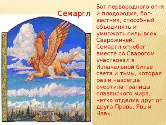 Бог первородного огня и плодородия, бог-вестник, способный объединять и умножать силы всех Сварожичей. Семаргл огнебог вместе со Сварогом участвовал в Изначальной битве света и тьмы, которая раз и навсегда очертила границы славянского мира, четко отделив друг от друга Правь, Явь и Навь. Семаргл