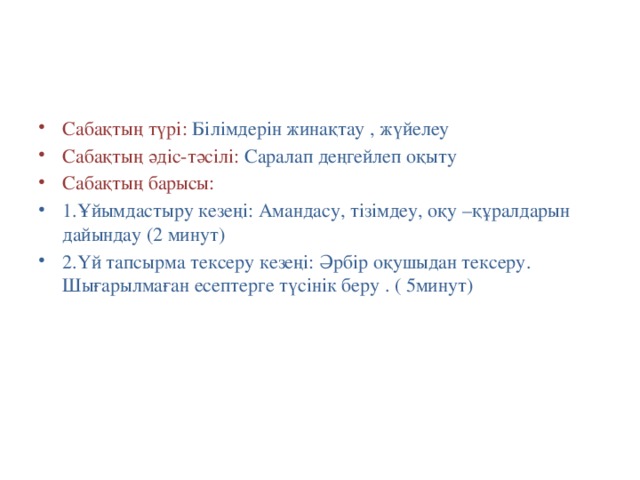 Сабақтың түрі: Білімдерін жинақтау , жүйелеу Сабақтың әдіс-тәсілі: Саралап деңгейлеп оқыту Сабақтың барысы: 1.Ұйымдастыру кезеңі: Амандасу, тізімдеу, оқу –құралдарын дайындау (2 минут) 2.Үй тапсырма тексеру кезеңі: Әрбір оқушыдан тексеру. Шығарылмаған есептерге түсінік беру . ( 5минут)